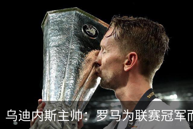 乌迪内斯主帅：罗马为联赛冠军而战，但我们也并非毫无机会