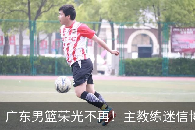广东男篮荣光不再！主教练迷信博日奇，徐杰胡明轩状态下滑，内线成软肋