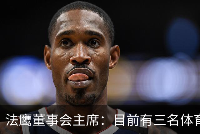 法鹰董事会主席：目前有三名体育总监候选人，很快将做决定